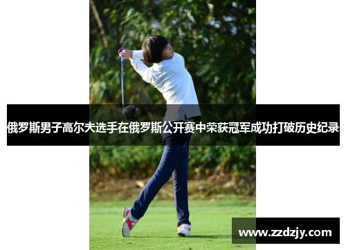 俄罗斯男子高尔夫选手在俄罗斯公开赛中荣获冠军成功打破历史纪录