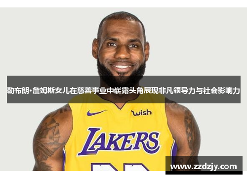 勒布朗·詹姆斯女儿在慈善事业中崭露头角展现非凡领导力与社会影响力