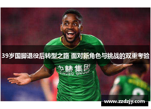 39岁国脚退役后转型之路 面对新角色与挑战的双重考验