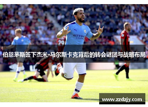 伯恩茅斯签下杰米·马尔斯卡克背后的转会谜团与战略布局