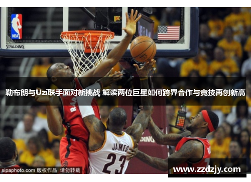 勒布朗与Uzi联手面对新挑战 解读两位巨星如何跨界合作与竞技再创新高