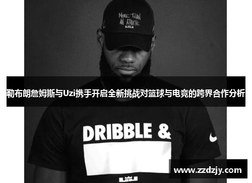 勒布朗詹姆斯与Uzi携手开启全新挑战对篮球与电竞的跨界合作分析