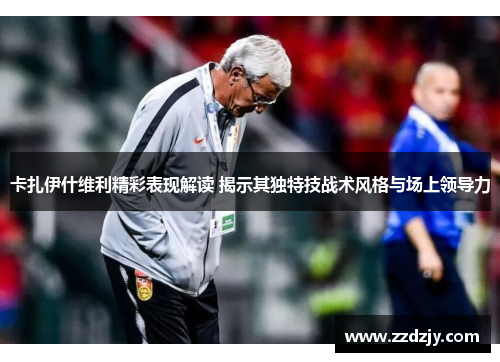 卡扎伊什维利精彩表现解读 揭示其独特技战术风格与场上领导力