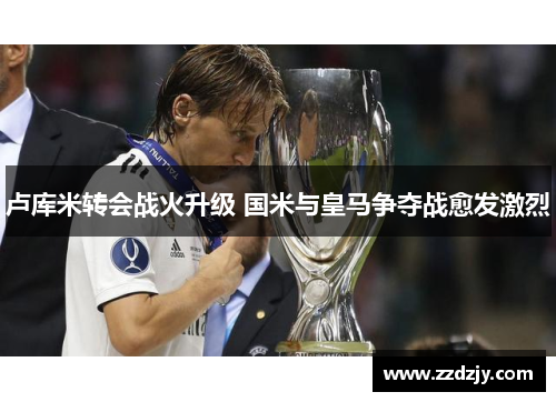 卢库米转会战火升级 国米与皇马争夺战愈发激烈