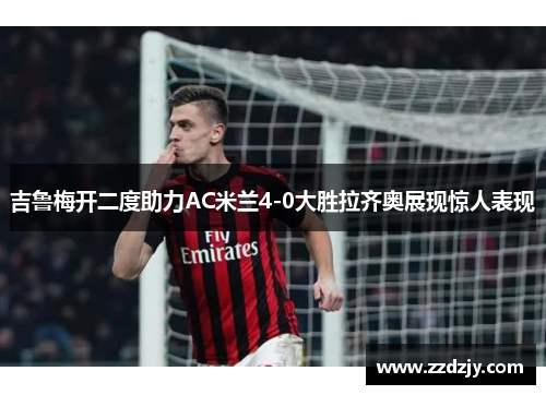 吉鲁梅开二度助力AC米兰4-0大胜拉齐奥展现惊人表现