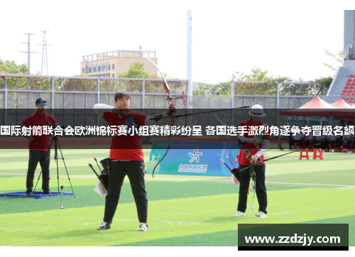 国际射箭联合会欧洲锦标赛小组赛精彩纷呈 各国选手激烈角逐争夺晋级名额