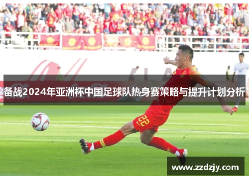 备战2024年亚洲杯中国足球队热身赛策略与提升计划分析